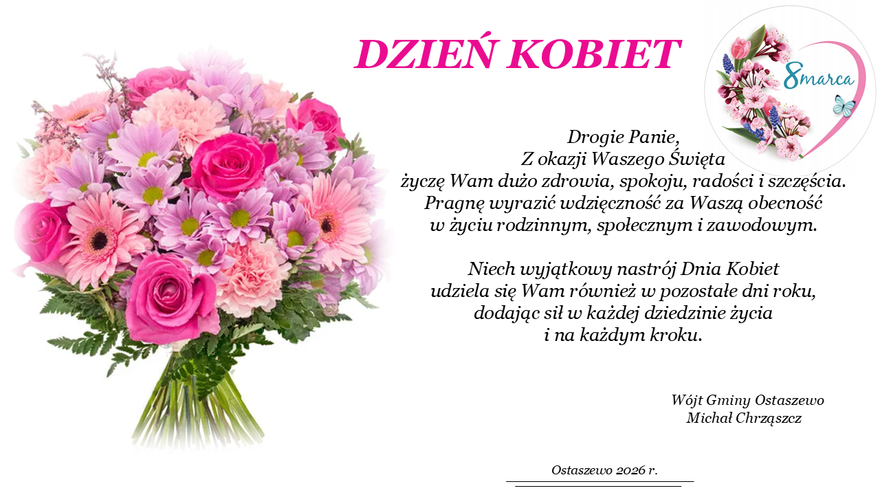 Drogie Panie, Z okazji Waszego Święta życzę Wam dużo zdrowia, spokoju, radości i&nbsp;szczęścia. Pragnę wyrazić wdzięczność za Waszą obecność  w&nbsp;życiu rodzinnym, społecznym i&nbsp;zawodowym. Niech wyjątkowy nastr&oacute;j Dnia Kobiet udziela się Wam r&oacute;wnież w&nbsp;pozostałe dni roku, dodając sił w&nbsp;każdej dziedzinie życia i&nbsp;na każdym kroku.                                                                 W&oacute;jt Gminy Ostaszewo                                                                    Michał Chrząszcz